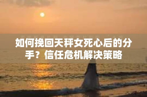 如何挽回天秤女死心后的分手？信任危机解决策略