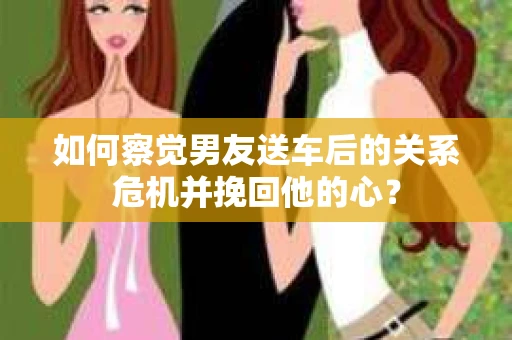 如何察觉男友送车后的关系危机并挽回他的心？