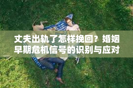 丈夫出轨了怎样挽回？婚姻早期危机信号的识别与应对