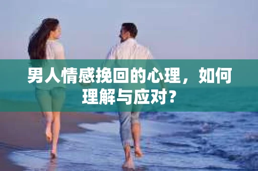 男人情感挽回的心理，如何理解与应对？