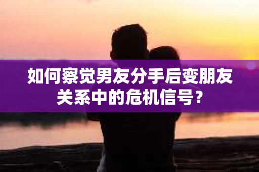 如何察觉男友分手后变朋友关系中的危机信号？