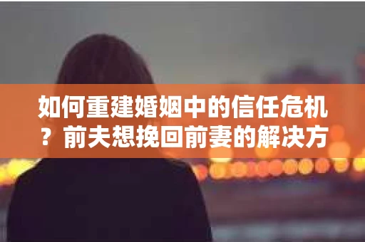 如何重建婚姻中的信任危机？前夫想挽回前妻的解决方案