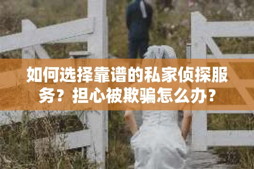 如何选择靠谱的私家侦探服务？担心被欺骗怎么办？
