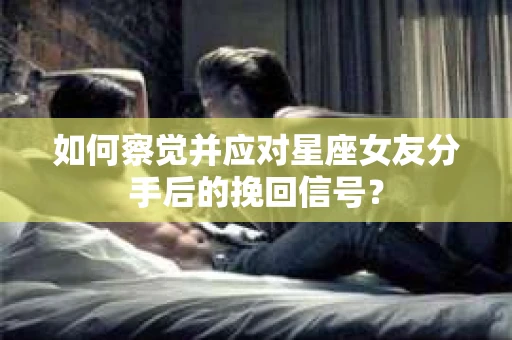 如何察觉并应对星座女友分手后的挽回信号？