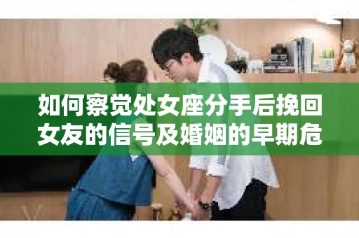 如何察觉处女座分手后挽回女友的信号及婚姻的早期危机？你需要知道的干预策略