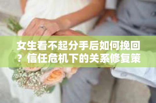 女生看不起分手后如何挽回？信任危机下的关系修复策略